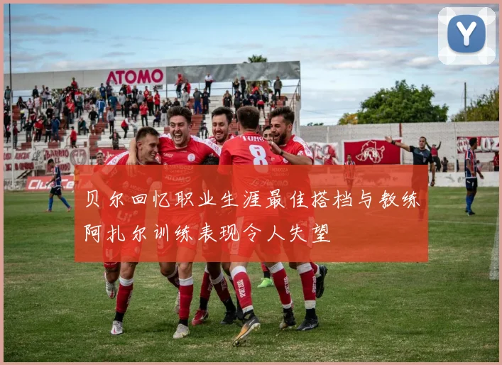 贝尔回忆职业生涯最佳搭档与教练阿扎尔训练表现令人失望