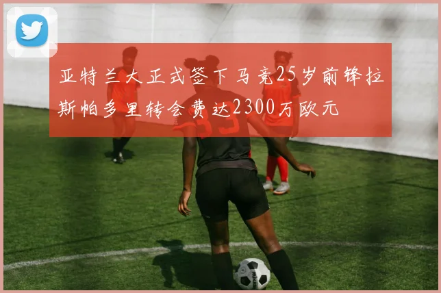 亚特兰大正式签下马竞25岁前锋拉斯帕多里转会费达2300万欧元