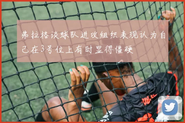 弗拉格谈球队进攻组织表现认为自己在3号位上有时显得僵硬