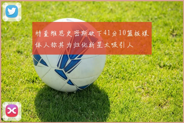 特奎维恩史密斯砍下41分10篮板媒体人称其为归化新星太吸引人