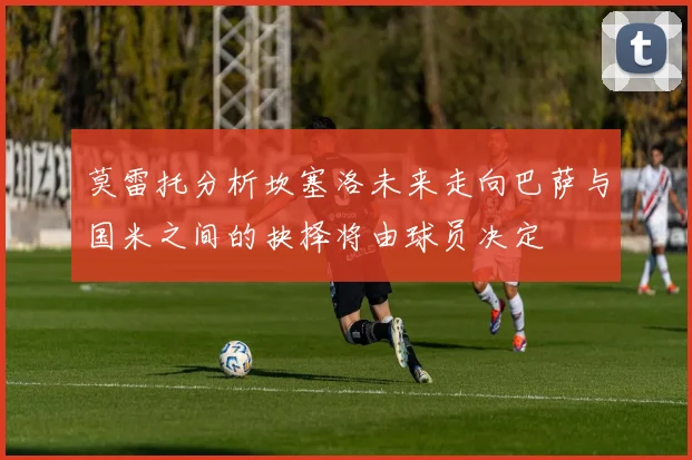 莫雷托分析坎塞洛未来走向巴萨与国米之间的抉择将由球员决定