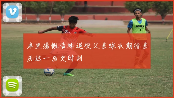 库里感慨黄蜂退役父亲球衣期待亲历这一历史时刻