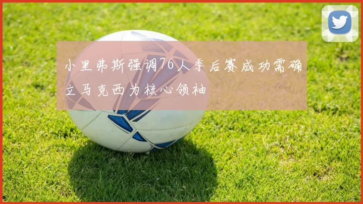 小里弗斯强调76人季后赛成功需确立马克西为核心领袖