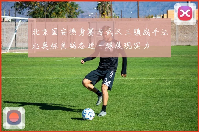北京国安热身赛与武汉三镇战平法比奥林良铭各进一球展现实力