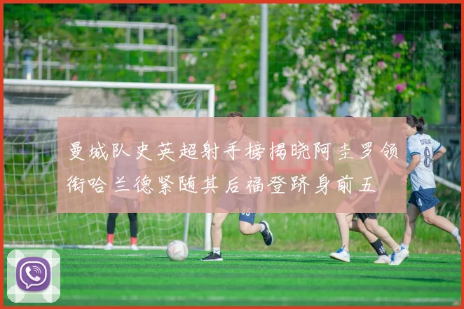 曼城队史英超射手榜揭晓阿圭罗领衔哈兰德紧随其后福登跻身前五