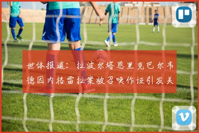 世体报道：拉波尔塔恩里克巴尔韦德因内格雷拉案被召唤作证引发关注
