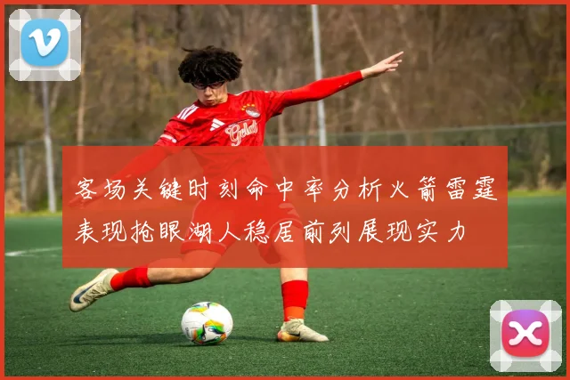 客场关键时刻命中率分析火箭雷霆表现抢眼湖人稳居前列展现实力