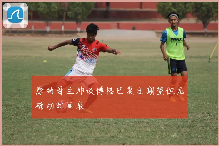 摩纳哥主帅谈博格巴复出期望但无确切时间表