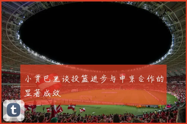 小贾巴里谈投篮进步与申京合作的显著成效