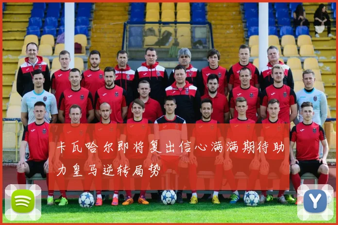卡瓦哈尔即将复出信心满满期待助力皇马逆转局势