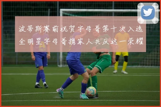 波蒂斯赛前祝贺字母哥第十次入选全明星字母哥携家人共庆这一荣耀时刻