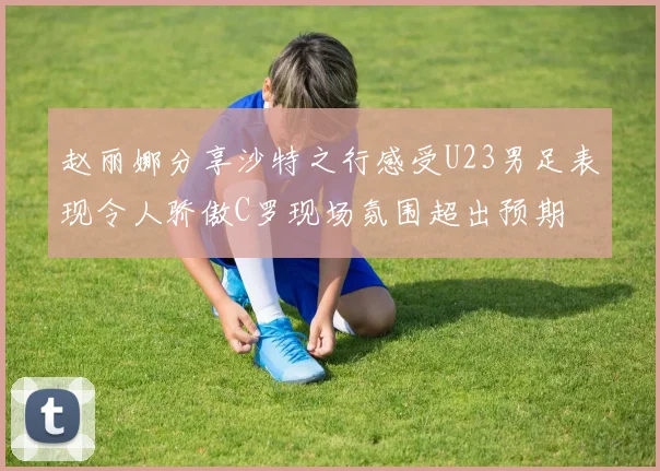 赵丽娜分享沙特之行感受U23男足表现令人骄傲C罗现场氛围超出预期