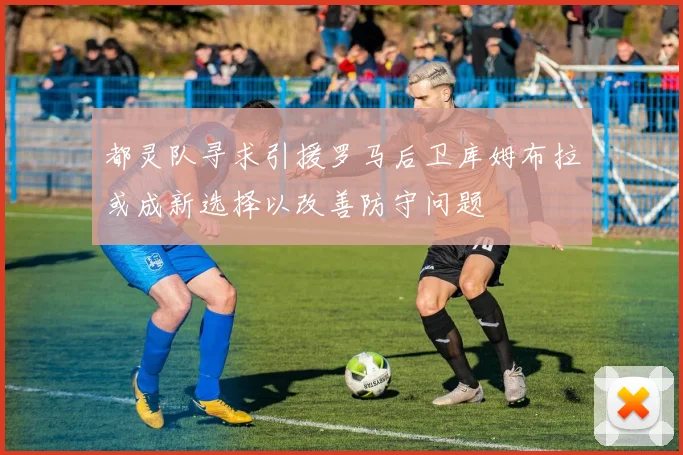 都灵队寻求引援罗马后卫库姆布拉或成新选择以改善防守问题