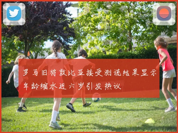 罗马旧将敦比亚接受测谎结果显示年龄缩水近六岁引发热议