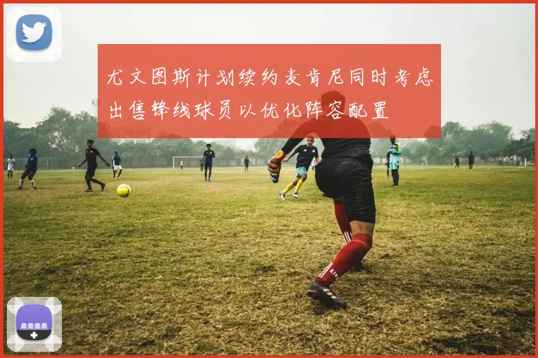 尤文图斯计划续约麦肯尼同时考虑出售锋线球员以优化阵容配置