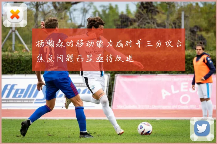 杨瀚森的移动能力成对手三分攻击焦点问题凸显亟待改进