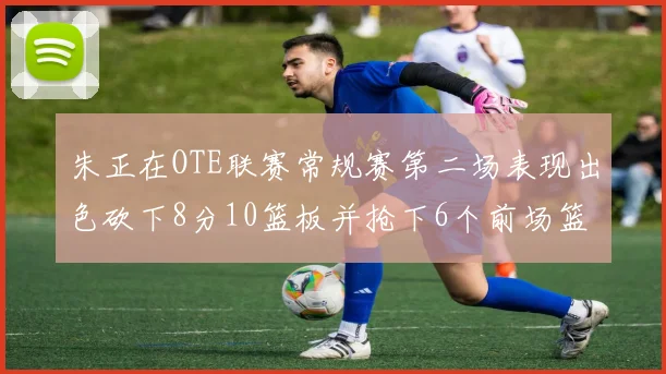 朱正在OTE联赛常规赛第二场表现出色砍下8分10篮板并抢下6个前场篮板