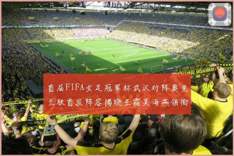 首届FIFA女足冠军杯武汉对阵奥克兰联首发阵容揭晓王霜吴海燕领衔出战