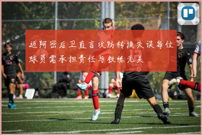 迈阿密后卫直言攻防转换失误每位球员需承担责任与教练无关