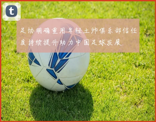 足协明确重用年轻土帅俱乐部信任度持续提升助力中国足球发展