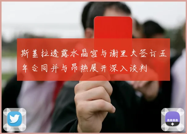 斯基拉透露水晶宫与谢里夫签订五年合同并与昂热展开深入谈判