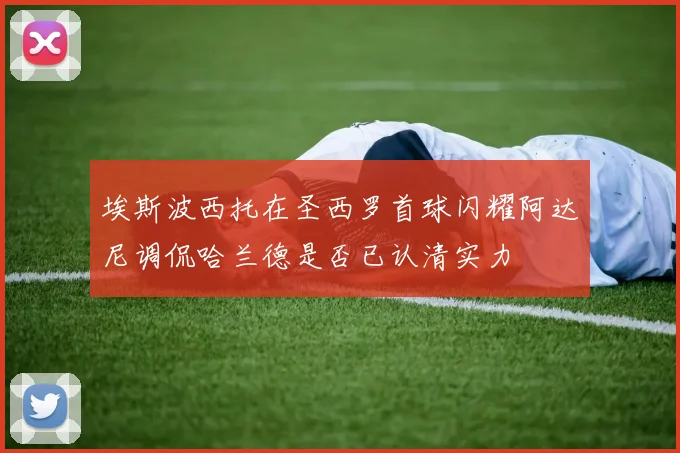 埃斯波西托在圣西罗首球闪耀阿达尼调侃哈兰德是否已认清实力