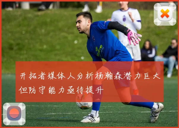 开拓者媒体人分析杨瀚森潜力巨大但防守能力亟待提升