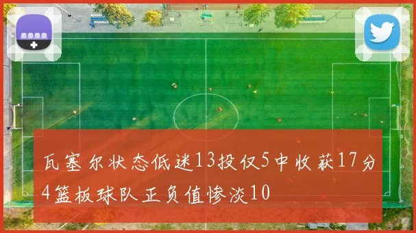瓦塞尔状态低迷13投仅5中收获17分4篮板球队正负值惨淡10