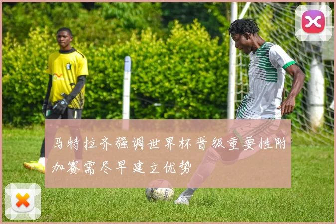 马特拉齐强调世界杯晋级重要性附加赛需尽早建立优势