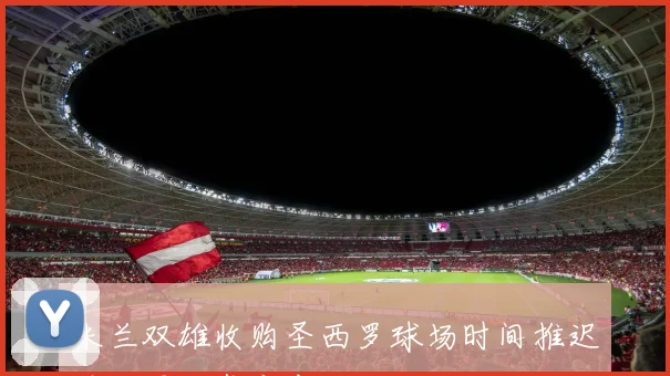 米兰双雄收购圣西罗球场时间推迟至下周正式宣布