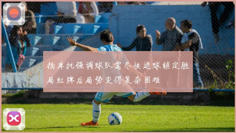 扬库托强调球队需尽快进球锁定胜局红牌后局势变得复杂困难